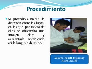 Procedimiento
 Se procedió a medir la
distancia entre las lupas,
en las que por medio de
ellas se observaba una
imagen clara y
aumentada , obteniendo
así la longitud del tubo.
Autores : Keneth Espinosa y
Mayra Lezcano
 