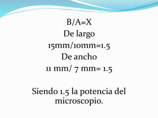 B/A=X
De largo
15mm/10mm=1.5
De ancho
11 mm/ 7 mm= 1.5
Siendo 1.5 la potencia del
microscopio.
 