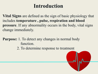 Introduction
Vital Signs are defined as the sign of basic physiology that
includes temperature , pulse, respiration and blood
pressure. If any abnormality occurs in the body, vital signs
change immediately.
Purpose: 1. To detect any changes in normal body
function.
2. To determine response to treatment
 