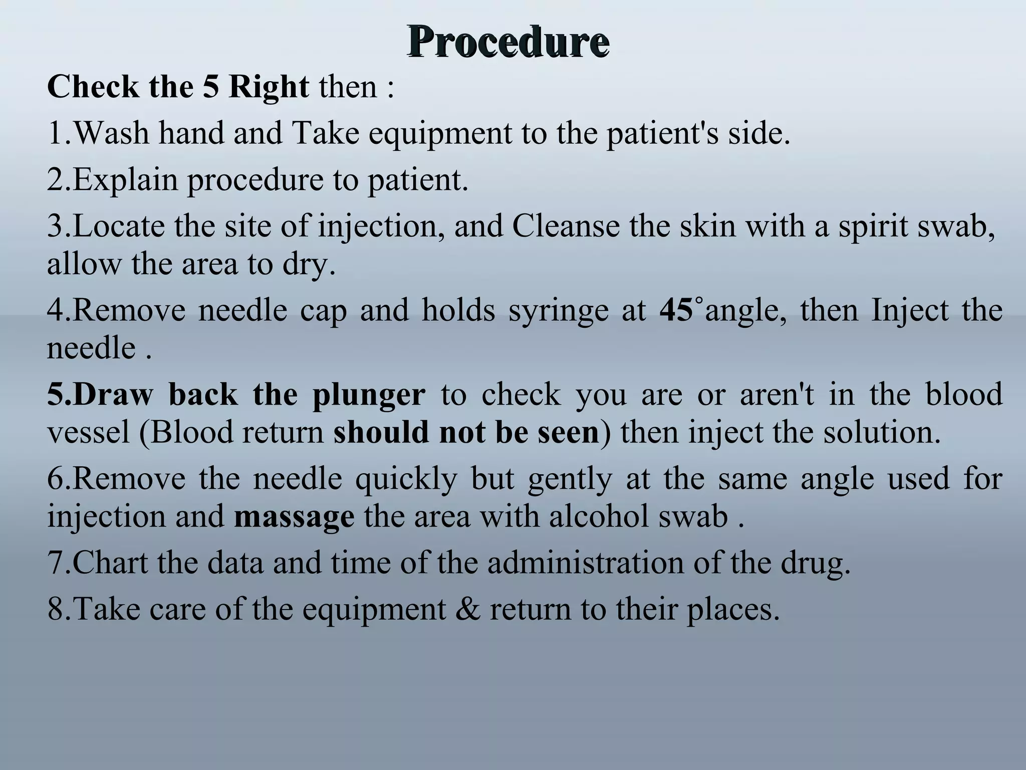Check the 5 Right then :
1.Wash hand and Take equipment to the patient's side.
2.Explain procedure to patient.
3.Locate the site of injection, and Cleanse the skin with a spirit swab,
allow the area to dry.
4.Remove needle cap and holds syringe at 45˚angle, then Inject the
needle .
5.Draw back the plunger to check you are or aren't in the blood
vessel (Blood return should not be seen) then inject the solution.
6.Remove the needle quickly but gently at the same angle used for
injection and massage the area with alcohol swab .
7.Chart the data and time of the administration of the drug.
8.Take care of the equipment & return to their places.
ProcedureProcedure
 