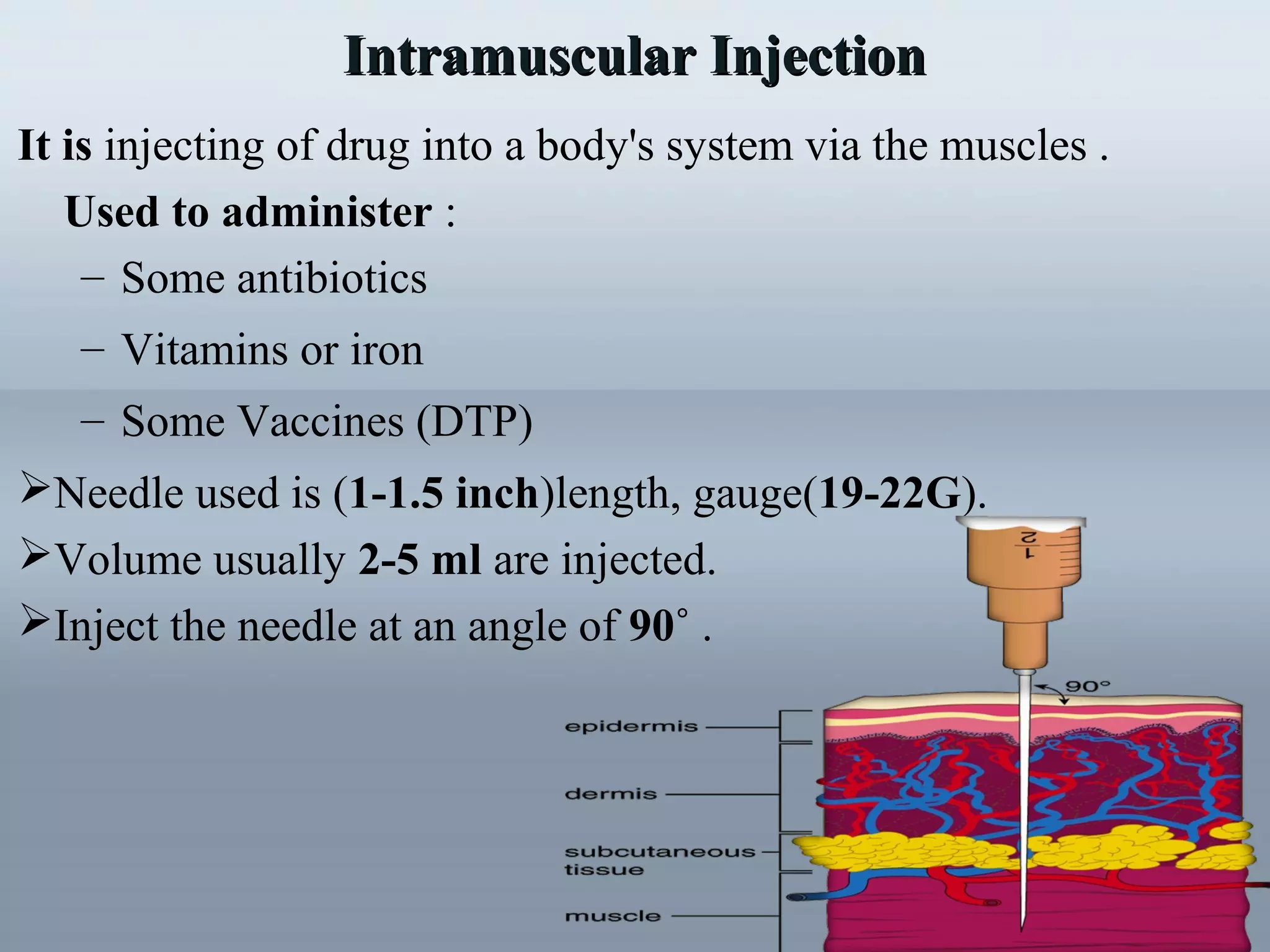 Intramuscular InjectionIntramuscular Injection
It is injecting of drug into a body's system via the muscles .
Used to administer :
– Some antibiotics
– Vitamins or iron
– Some Vaccines (DTP)
Needle used is (1-1.5 inch)length, gauge(19-22G).
Volume usually 2-5 ml are injected.
Inject the needle at an angle of 90˚ .
 