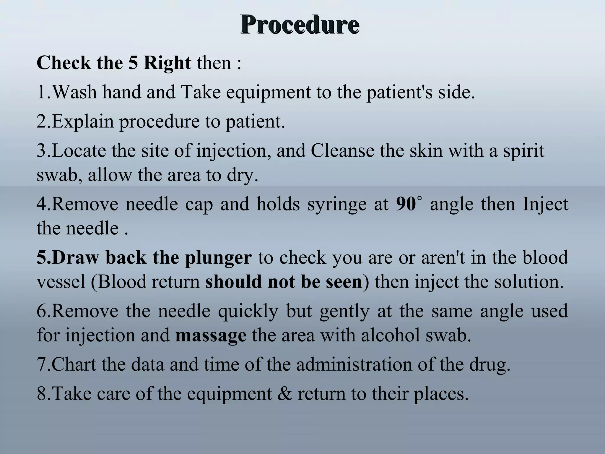 Check the 5 Right then :
1.Wash hand and Take equipment to the patient's side.
2.Explain procedure to patient.
3.Locate the site of injection, and Cleanse the skin with a spirit
swab, allow the area to dry.
4.Remove needle cap and holds syringe at 90˚ angle then Inject
the needle .
5.Draw back the plunger to check you are or aren't in the blood
vessel (Blood return should not be seen) then inject the solution.
6.Remove the needle quickly but gently at the same angle used
for injection and massage the area with alcohol swab.
7.Chart the data and time of the administration of the drug.
8.Take care of the equipment & return to their places.
ProcedureProcedure
 