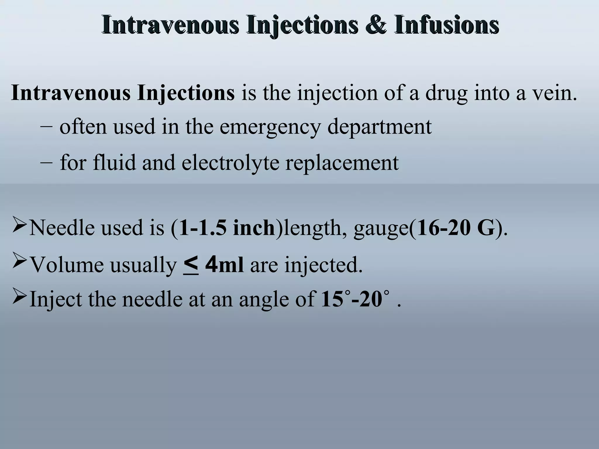 Intravenous Injections & InfusionsIntravenous Injections & Infusions
Intravenous Injections is the injection of a drug into a vein.
– often used in the emergency department
– for fluid and electrolyte replacement
Needle used is (1-1.5 inch)length, gauge(16-20 G).
Volume usually < 4ml are injected.
Inject the needle at an angle of 15˚-20˚ .
 