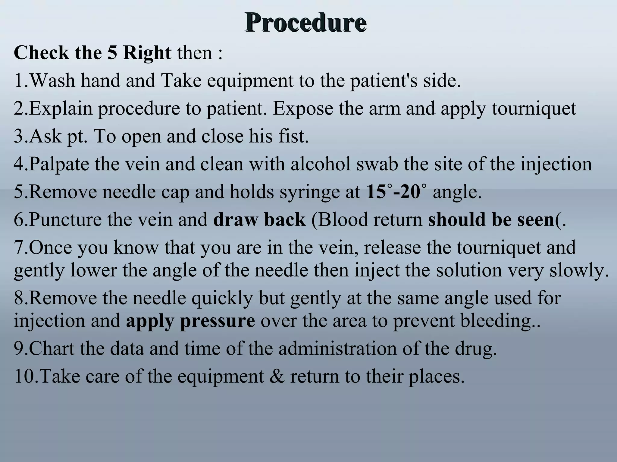 Check the 5 Right then :
1.Wash hand and Take equipment to the patient's side.
2.Explain procedure to patient. Expose the arm and apply tourniquet
3.Ask pt. To open and close his fist.
4.Palpate the vein and clean with alcohol swab the site of the injection
5.Remove needle cap and holds syringe at 15˚-20˚ angle.
6.Puncture the vein and draw back (Blood return should be seen(.
7.Once you know that you are in the vein, release the tourniquet and
gently lower the angle of the needle then inject the solution very slowly.
8.Remove the needle quickly but gently at the same angle used for
injection and apply pressure over the area to prevent bleeding..
9.Chart the data and time of the administration of the drug.
10.Take care of the equipment & return to their places.
ProcedureProcedure
 