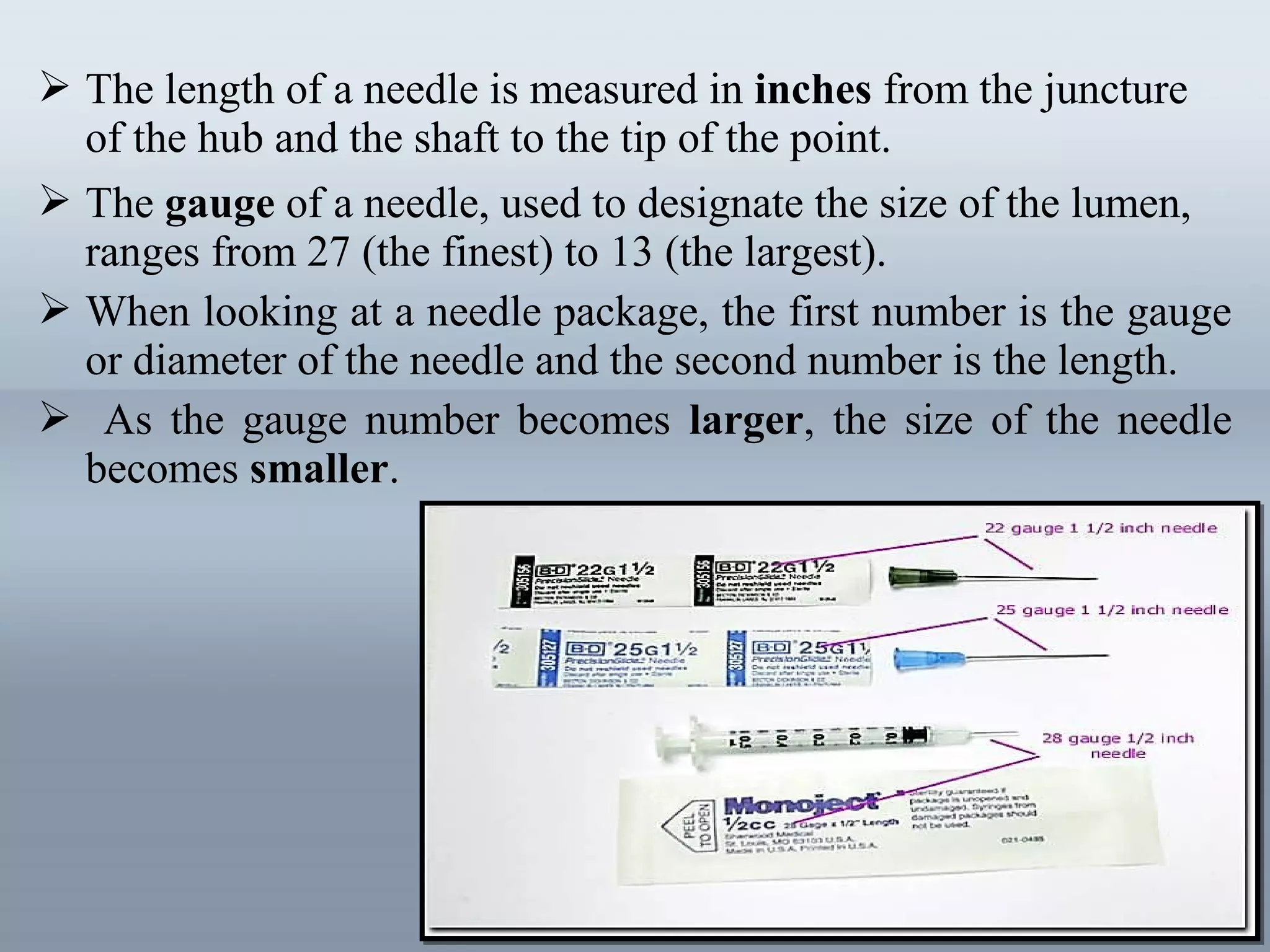  The length of a needle is measured in inches from the juncture
of the hub and the shaft to the tip of the point.
 The gauge of a needle, used to designate the size of the lumen,
ranges from 27 (the finest) to 13 (the largest).
 When looking at a needle package, the first number is the gauge
or diameter of the needle and the second number is the length.
 As the gauge number becomes larger, the size of the needle
becomes smaller.
 