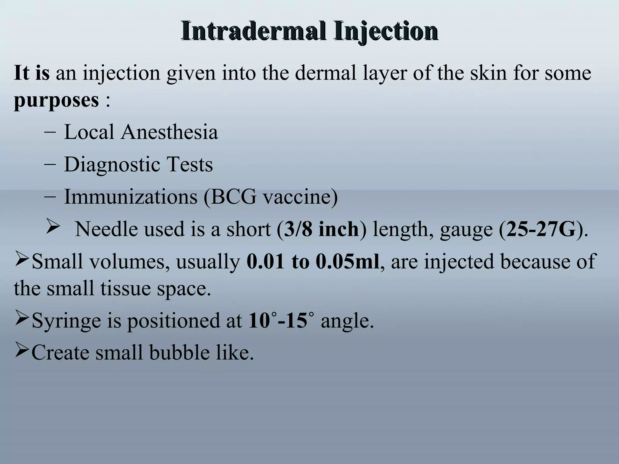 Intradermal InjectionIntradermal Injection
It is an injection given into the dermal layer of the skin for some
purposes :
– Local Anesthesia
– Diagnostic Tests
– Immunizations (BCG vaccine)
 Needle used is a short (3/8 inch) length, gauge (25-27G).
Small volumes, usually 0.01 to 0.05ml, are injected because of
the small tissue space.
Syringe is positioned at 10˚-15˚ angle.
Create small bubble like.
 