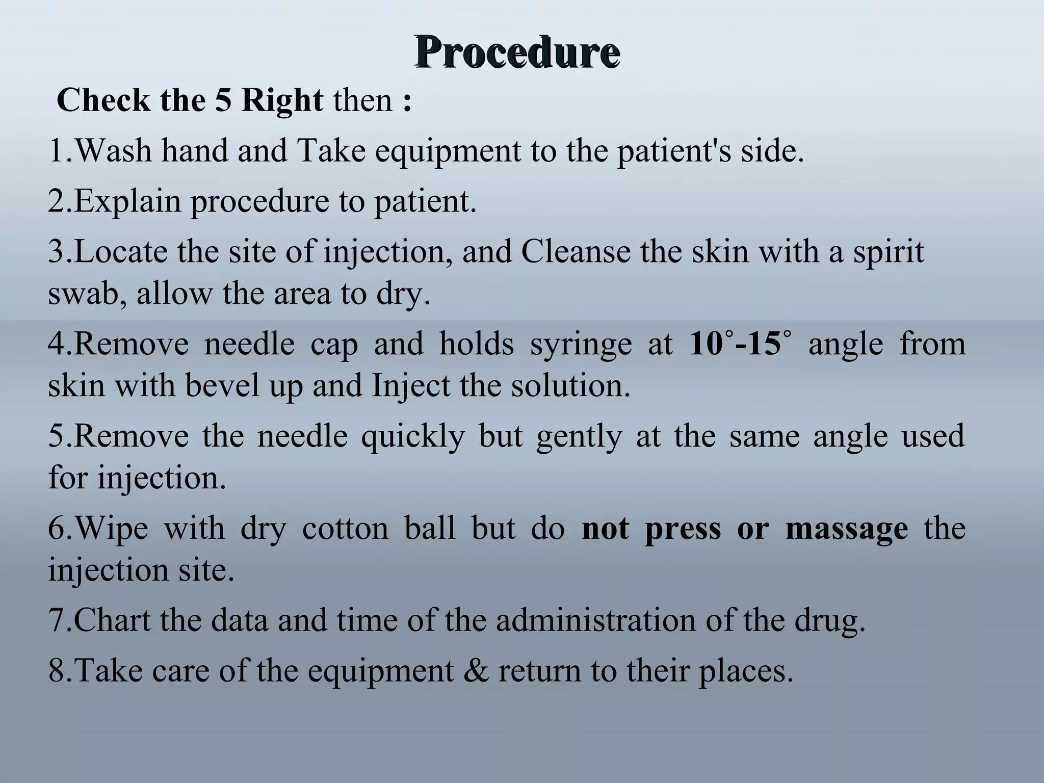 Check the 5 Right then :
1.Wash hand and Take equipment to the patient's side.
2.Explain procedure to patient.
3.Locate the site of injection, and Cleanse the skin with a spirit
swab, allow the area to dry.
4.Remove needle cap and holds syringe at 10˚-15˚ angle from
skin with bevel up and Inject the solution.
5.Remove the needle quickly but gently at the same angle used
for injection.
6.Wipe with dry cotton ball but do not press or massage the
injection site.
7.Chart the data and time of the administration of the drug.
8.Take care of the equipment & return to their places.
ProcedureProcedure
 
