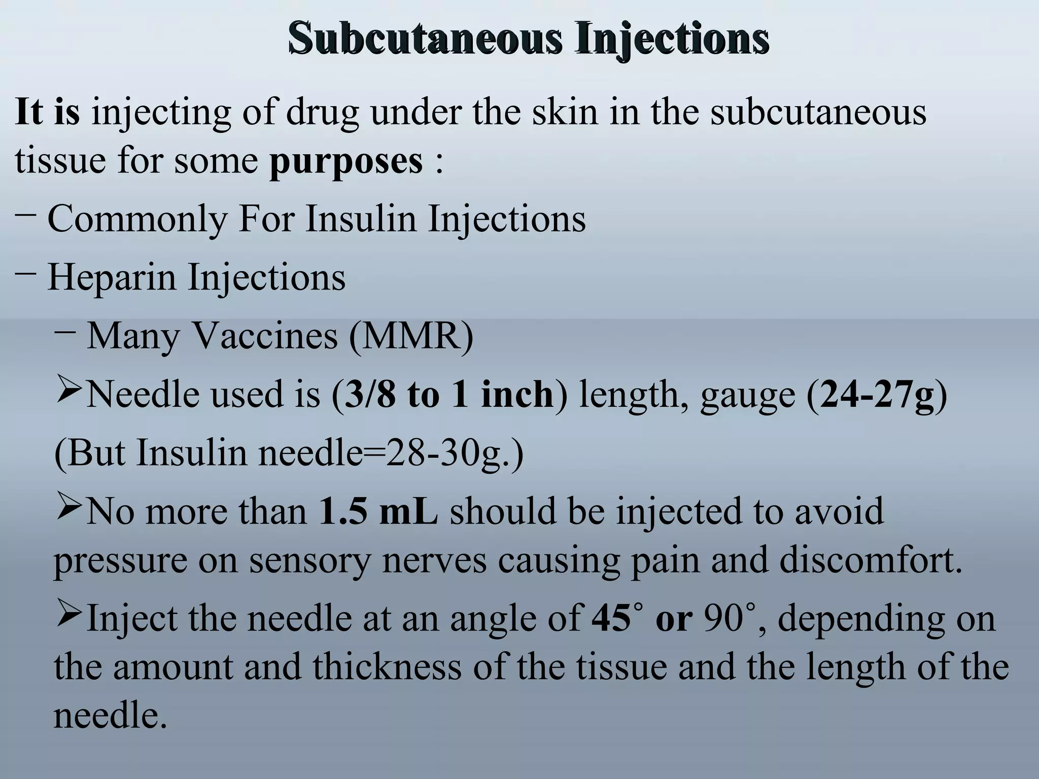 Subcutaneous InjectionsSubcutaneous Injections
It is injecting of drug under the skin in the subcutaneous
tissue for some purposes :
− Commonly For Insulin Injections
− Heparin Injections
− Many Vaccines (MMR)
Needle used is (3/8 to 1 inch) length, gauge (24-27g)
(But Insulin needle=28-30g.)
No more than 1.5 mL should be injected to avoid
pressure on sensory nerves causing pain and discomfort.
Inject the needle at an angle of 45˚ or 90˚, depending on
the amount and thickness of the tissue and the length of the
needle.
 
