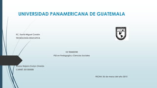 UNIVERSIDAD PANAMERICANA DE GUATEMALA
lIC. David Miguel Cordón
TECNOLOGÍA EDUCATIVA
VII TRIMESTRE
PSE en Pedagogía y Ciencias Sociales
Ruano Najarro Evelyn Oneida
CARNÉ: 201305008
FECHA: 06 de marzo del año 2015
 