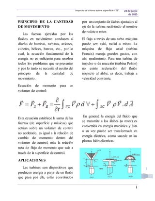 Impacto de chorro sobre superficie 120° 24 de junio
de 2015
|
2
PRINCIPIO DE LA CANTIDAD
DE MOVIMIENTO
Las fuerzas ejercidas por los
fluidos en movimiento conducen al
diseño de bombas, turbinas, aviones,
cohetes, hélices, barcos, etc., por lo
cual, la ecuación fundamental de la
energía no es suficiente para resolver
todos los problemas que se presentan
y por lo tanto se necesita el auxilio del
principio de la cantidad de
movimiento.
Ecuación de momento para un
volumen de control:
Esta ecuación establece la suma de las
fuerzas (de superficie y másicas) que
actúan sobre un volumen de control
no acelerado, es igual a la relación de
cambio de momento dentro del
volumen de control, más la relación
neta de flujo de momento que sale a
través de la superficie de control.
APLICACIONES
Las turbinas son dispositivos que
producen energía a partir de un fluido
que pasa por ella, están constituidos
por un conjunto de álabes ajustados al
eje de la turbina recibiendo el nombre
de rodete o rotor.
El flujo a través de una turbo máquina
puede ser: axial, radial o mixto. La
máquina de flujo axial (turbina
Francis) maneja grandes gastos, con
alto rendimiento. Para una turbina de
impulso o de reacción (turbina Pelton)
no existe aceleración del fluido
respecto al álabe, es decir, trabaja a
velocidad constante.
En general, la energía del fluido que
se transmite a los álabes (o rotor) es
convertida en energía mecánica y ésta
a su vez puede ser transformada en
energía eléctrica, como sucede en las
plantas hidroeléctricas.
 