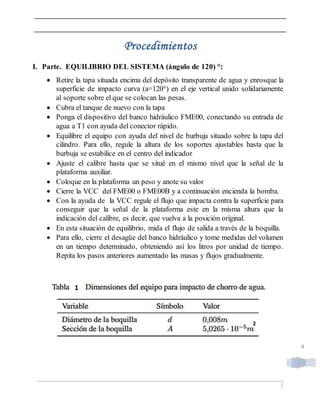 |
4
Procedimientos
I. Parte. EQUILIBRIO DEL SISTEMA (ángulo de 120) °:
 Retire la tapa situada encima del depósito transparente de agua y enrosque la
superficie de impacto curva (a=120°) en el eje vertical unido solidariamente
al soporte sobre el que se colocan las pesas.
 Cubra el tanque de nuevo con la tapa
 Ponga el dispositivo del banco hidráulico FME00, conectando su entrada de
agua a T1 con ayuda del conector rápido.
 Equilibre el equipo con ayuda del nivel de burbuja situado sobre la tapa del
cilindro. Para ello, regule la altura de los soportes ajustables hasta que la
burbuja se estabilice en el centro del indicador
 Ajuste el calibre hasta que se situé en el mismo nivel que la señal de la
plataforma auxiliar.
 Coloque en la plataforma un peso y anote su valor
 Cierre la VCC del FME00 o FME00B y a continuación encienda la bomba.
 Con la ayuda de la VCC regule el flujo que impacta contra la superficie para
conseguir que la señal de la plataforma este en la misma altura que la
indicación del calibre, es decir, que vuelva a la posición original.
 En esta situación de equilibrio, mida el flujo de salida a través de la boquilla.
 Para ello, cierre el desagüe del banco hidráulico y tome medidas del volumen
en un tiempo determinado, obteniendo así los litros por unidad de tiempo.
Repita los pasos anteriores aumentado las masas y flujos gradualmente.
2
1
 