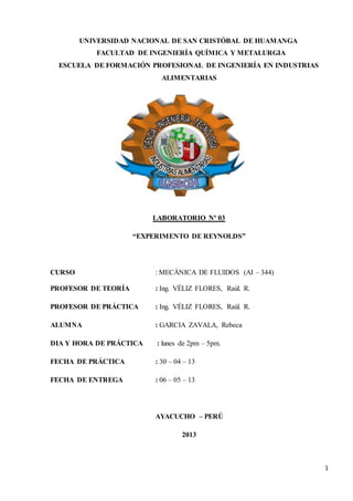 1
UNIVERSIDAD NACIONAL DE SAN CRISTÓBAL DE HUAMANGA
FACULTAD DE INGENIERÍA QUÍMICA Y METALURGIA
ESCUELA DE FORMACIÓN PROFESIONAL DE INGENIERÍA EN INDUSTRIAS
ALIMENTARIAS
LABORATORIO Nº 03
“EXPERIMENTO DE REYNOLDS”
CURSO : MECÀNICA DE FLUIDOS (AI – 344)
PROFESOR DE TEORÍA : Ing. VÉLIZ FLORES, Raùl. R.
PROFESOR DE PRÁCTICA : Ing. VÉLIZ FLORES, Raùl. R.
ALUMNA : GARCIA ZAVALA, Rebeca
DIA Y HORA DE PRÁCTICA : lunes de 2pm – 5pm.
FECHA DE PRÁCTICA : 30 – 04 – 13
FECHA DE ENTREGA : 06 – 05 – 13
AYACUCHO – PERÚ
2013
 