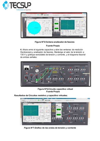 Figura N°5.Ventana analizador de fasores
Fuente Propia
4. Ahora arme el siguiente capacitivo y abre las ventanas de medición
Osciloscopio y analizador de fasores. Mantenga el valor de la tensión a
130 V y grafique senoidales de tensión y corriente, y el diagrama fasorial
de ambas señales:
Figura N°6.Circuito capacitivo virtual
Fuente Propia
Resultados de Circuitos resistivo y capacitivo virtuales:
Figura N°7.Grafica de las ondas de tensión y corriente
 