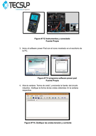 Figura N°12 Instrumentos y conectado
Fuente Propia
3. Inicie el software power Pad con el icono mostrado en el escritorio de
la PC.
Figura N°13 programa software power pad
Fuente Propia
4. Abra la ventana “forma de onda” y encienda la fuente del circuito
inductivo. Grafique la forma de las ondas obtenidas 3n la ventana
respectiva.
Figura Nº14. Grafique las ondas tensión y corriente
 