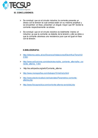 IX. CONCLUSIONES:
 Se concluyó que en el circuito inductivo la corriente presenta un
atraso con la tensión la cual ambas están en su máxima amplitud y
se encuentran en fase, presentan un ángulo mayor que 90° donde la
corriente respectivamente se atrasa.
 Se concluyó que en el circuito resistivo es totalmente inverso al
inductivo ya que la corriente va delante de la tensión y ello se debe a
que la corriente atraviesa una resistencia pura que es igual en fase
con la tensión.
X.BIBLIOGRAFIA:
 http://ddtorres.webs.ull.es/Docencia/Intalaciones/Electrifica/Tema%0
2.htm
 http://www.asifunciona.com/electrotecnia/ke_corriente_alterna/ke_cor
riente_alterna_1.htm
 http://es.wikipedia.org/wiki/Corriente_alterna
 http://www.monografias.com/trabajos10/riel/riel.shtml
 http://www.electronicafacil.net/tutoriales/Parametros-corriente-
alterna.php
 http://www.fisicapractica.com/corriente-alterna-senoidal.php
 