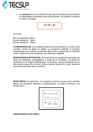  La reactancia X, que es el término que indica la resistencia que presenta
un determinado componente para una frecuencia. Se cuantifica mediante
un número complejo:
En el que:
Z es la impedancia (Ohm)
R es la resistencia (Ohm)
X es la reactancia (Ohm)
LA IMPEDANCIA (Z): es la medida de oposición que presenta un circuito a una
corriente cuando se aplica un voltaje. La impedancia extiende el concepto
de resistencia a los circuitos de corriente alterna (CA), y posee tanto en magnitud
y fase, a diferencia de la resistencia, que sólo tiene magnitud.
RESISTENCIA ELÉCTRICA (R): Se le denomina a la igualdad de oposición que
tienen los electrones al desplazarse a través de un conductor. La unidad de
resistencia en el Sistema Internacional es el ohmio, que se representa con la
letra griega omega (Ω), en honor al físico alemán Georg Ohm, quien descubrió
el principio que ahora lleva su nombre.
REACTANCIA: Se denomina a la oposición ofrecida al paso de la corriente
alterna por inductores (bobinas) y condensadores, se mide en Ohmios y su
símbolo es Ω.
CAPACITANCIA ELÉCTRICA:
Z = R + jX
 