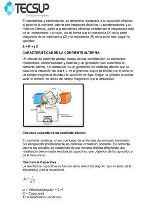 En electrónica y electrotecnia, se denomina reactancia a la oposición ofrecida
al paso de la corriente alterna por inductores (bobinas) y condensadores y se
mide en Ohmios. Junto a la resistencia eléctrica determinan la impedancia total
de un componente o circuito, de tal forma que la reactancia (X) es la parte
imaginaria de la impedancia (Z) y la resistencia (R) es la parte real, según la
igualdad:
Z = R + j X
CARACTERÍSTICAS DE LA CORRIENTE ALTERNA:
Un circuito de corriente alterna consta de una combinación de elementos:
resistencias, condensadores y bobinas y un generador que suministra la
corriente alterna. Un alternador es un generador de corriente alterna que se
basa en la inducción de una f. e. m al girar una espira (o bobina) en el seno de
un campo magnético debida a la variación de flujo. Según va girando la espira
varía el número de líneas de campo magnético que la atraviesan.
Circuitos capacitivos en corriente alterna:
En corriente continua vimos que luego de un tiempo denominado transitorio,
por el capacitor prácticamente no continúa circulando corriente. En corriente
alterna los circuitos se comportan de una manera distinta ofreciendo una
resistencia denominada reactancia capacitiva, que depende de la capacidad y
de la frecuencia.
Reactancia Capacitiva
La reactancia capacitiva es función de la velocidad angular (por lo tanto de la
frecuencia) y de la capacidad.
ω = Velocidad angular = 2πf
C = Capacidad
Xc = Reactancia Capacitiva
 