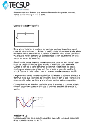 Podemos ver en la fórmula que a mayor frecuencia el capacitor presenta
menos resistencia al paso de la señal.
Circuitos capacitivos puros
En un primer instante, al igual que en corriente continua, la corriente por el
capacitor será máxima y por lo tanto la tensión sobre el mismo será nula. Al ser
una señal alterna, comenzará a aumentar el potencial hasta Vmax, pero cada
vez circulará menos corriente ya que las cargas se van acumulando en cada
una de las placas del capacitor.
En el instante en que tenemos Vmax aplicada, el capacitor está cargado con
todas las cargas disponibles y por lo tanto la intensidad pasa a ser nula.
Cuando el ciclo de la señal comienza a disminuir su potencial, las cargas
comienzan a circular para el otro lado (por lo tanto la corriente cambia de
signo). Cuando el potencial es cero, la corriente es máxima en ese sentido.
Luego la señal alterna invierte su potencial, por lo tanto la corriente empieza a
disminuir hasta que finalmente se encuentra cargado con la otra polaridad, en
consecuencia no hay corriente y la tensión es máxima sobre el capacitor.
Como podemos ver existe un desfasaje entre la tensión y la corriente. En los
circuitos capacitivos puros se dice que la corriente adelanta a la tensión 90
grados.
Impedancia (Z)
La impedancia total de un circuito capacitivo puro, solo tiene parte imaginaria
(la de Xc) debido a que no hay R.
 