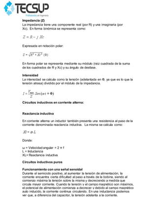 Impedancia (Z)
La impedancia tiene una componente real (por R) y una imaginaria (por
Xc). En forma binómica se representa como:
Expresada en notación polar:
En forma polar se representa mediante su módulo (raiz cuadrada de la suma
de los cuadrados de R y Xc) y su ángulo de desfase.
Intensidad
La intensidad se calcula como la tensión (adelantada en Φ, ya que es lo que la
tensión atrasa) dividido por el módulo de la impedancia.
Circuitos inductivos en corriente alterna:
Reactancia inductiva
En corriente alterna un inductor también presenta una resistencia al paso de la
corriente denominada reactancia inductiva. La misma se calcula como:
Donde:
ω = Velocidad angular = 2 π f
L = Inductancia
XL= Reactancia inductiva
Circuitos inductivos puros
Funcionamiento con una señal senoidal
Durante el semiciclo positivo, al aumentar la tensión de alimentación, la
corriente encuentra cierta dificultad al paso a través de la bobina, siendo al
comienzo máxima la tensión sobre la misma y decreciendo a medida que
circula mayor corriente. Cuando la tensión y el campo magnético son máximos,
el potencial de alimentación comienza a decrecer y debido al campo magnético
auto inducido, la corriente continua circulando. En una inductancia podemos
ver que, a diferencia del capacitor, la tensión adelanta a la corriente.
 