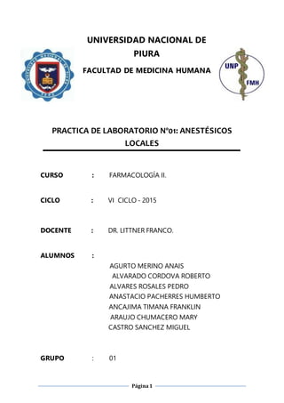 Página1
UNIVERSIDAD NACIONAL DE
PIURA
FACULTAD DE MEDICINA HUMANA
PRACTICA DE LABORATORIO Nº01: ANESTÉSICOS
LOCALES
CURSO : FARMACOLOGÍA II.
CICLO : VI CICLO - 2015
DOCENTE : DR. LITTNER FRANCO.
ALUMNOS :
AGURTO MERINO ANAIS
ALVARADO CORDOVA ROBERTO
ALVARES ROSALES PEDRO
ANASTACIO PACHERRES HUMBERTO
ANCAJIMA TIMANA FRANKLIN
ARAUJO CHUMACERO MARY
CASTRO SANCHEZ MIGUEL
GRUPO : 01
 
