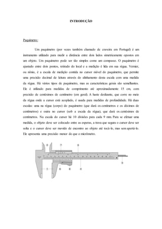 INTRODUÇÃO
Paquímetro:
Um paquímetro (por vezes também chamado de craveira em Portugal) é um
instrumento utilizado para me...