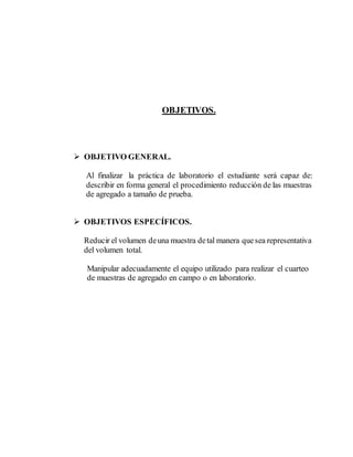 OBJETIVOS.
 OBJETIVO GENERAL.
Al finalizar la práctica de laboratorio el estudiante será capaz de:
describir en forma general el procedimiento reducción de las muestras
de agregado a tamaño de prueba.
 OBJETIVOS ESPECÍFICOS.
Reducir el volumen deuna muestra detal manera quesea representativa
del volumen total.
Manipular adecuadamente el equipo utilizado para realizar el cuarteo
de muestras de agregado en campo o en laboratorio.
 