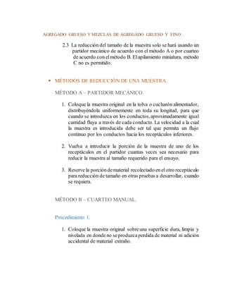 AGREGADO GRUESO Y MEZCLAS DE AGREGADO GRUESO Y FINO:
2.3 La reducción del tamaño de la muestra solo se hará usando un
partidor mecánico de acuerdo con el método A o por cuarteo
de acuerdo con elmétodo B. Elapilamiento miniatura, método
C no es permitido.
 MÉTODOS DE REDUCCIÓN DE UNA MUESTRA.
MÉTODO A – PARTIDOR MECÁNICO.
1. Coloque la muestra original en la tolva o cucharón alimentador,
distribuyéndola uniformemente en toda su longitud, para que
cuando se introduzca en los conductos,aproximadamente igual
cantidad fluya a través de cada conducto. La velocidad a la cual
la muestra es introducida debe ser tal que permita un flujo
continuo por los conductos hacia los receptáculos inferiores.
2. Vuelva a introducir la porción de la muestra de uno de los
receptáculos en el partidor cuantas veces sea necesario para
reducir la muestra al tamaño requerido para el ensayo.
3. Reserve la porcióndematerial recolectado en el otro receptáculo
para reducción de tamaño en otras pruebas a desarrollar, cuando
se requiera.
MÉTODO B – CUARTEO MANUAL.
Procedimiento 1.
1. Coloque la muestra original sobreuna superficie dura, limpia y
nivelada en dondeno seproduzcaperdida de material ni adición
accidental de material extraño.
 