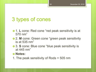 3 types of cones
 1. L cone: Red cone “red peak sensitivity is at
570 nm”
 2. M cone: Green cone “green peak sensitivity
is at 535 nm”
 3. S cone: Blue cone “blue peak sensitivity is
at 445 nm”
 Notes:
1. The peak sensitivity of Rods = 505 nm
December 30, 201699
 