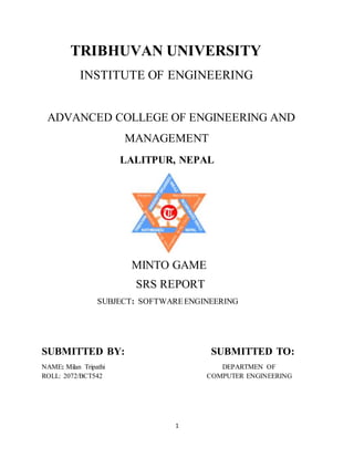 1
TRIBHUVAN UNIVERSITY
INSTITUTE OF ENGINEERING
ADVANCED COLLEGE OF ENGINEERING AND
MANAGEMENT
LALITPUR, NEPAL
MINTO GAME
SRS REPORT
SUBJECT: SOFTWAREENGINEERING
SUBMITTED BY: SUBMITTED TO:
NAME: Milan Tripathi DEPARTMEN OF
ROLL: 2072/BCT542 COMPUTER ENGINEERING
 