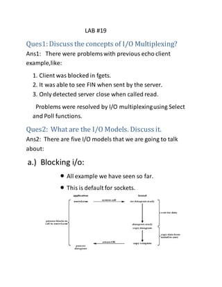 LAB #19
Ques1:Discuss the concepts of I/O Multiplexing?
Ans1: There were problemswith previous echo client
example,like:
1. Client was blocked in fgets.
2. It was able to see FIN when sent by the server.
3. Only detected server close when called read.
Problems were resolved by I/O multiplexingusing Select
and Poll functions.
Ques2: What are the I/O Models. Discuss it.
Ans2: There are five I/O models that we are going to talk
about:
a.) Blocking i/o:
 All example we have seen so far.
 This is default for sockets.
 