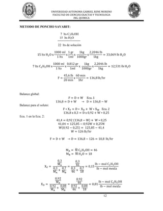 UNIVERSIDAD AUTONOMA GABRIEL RENE MORENO
                           FACULTAD DE CIENCIAS EXACTAS Y TECNOLOGIA
                                          ING. QUIMICA


METODO DE PONCHO SAVARIT:

                                7 lts C2H5OH
                               15 lts H2O

                              22 lts de solución




Balance global:


Balance para el soluto:


Ecu. 1 en la Ecu. 2:

                                                             W




                                                              12
 