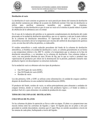 UNIVERSIDAD AUTONOMA GABRIEL RENE MORENO
                          FACULTAD DE CIENCIAS EXACTAS Y TECNOLOGIA
                                         ING. QUIMICA


Destilación al vacío

La destilación al vacío consiste en generar un vacío parcial por dentro del sistema de destilación
para destilar sustancias por debajo de su punto de ebullición normal. Este tipo de destilación se
utiliza    para     purificar   sustancias      inestables   por     ejemplo     las   vitaminas.
Lo importante en esta destilación es que al crear un vacío en el sistema se puede reducir el punto
de ebullición de la substancia casi a la mitad.

En el caso de la industria del petróleo es la operación complementaria de destilación del crudo
procesado en la unidad de destilación atmosférica, que no se vaporiza y sale por la parte inferior
de la columna de destilación atmosférica. El vaporizado de todo el crudo a la presión
atmosférica necesitaría elevar la temperatura por encima del umbral de descomposición química
y eso, en esta fase del refino de petróleo, es indeseable.

El residuo atmosférico o crudo reducido procedente del fondo de la columna de destilación
atmosférica, se bombea a la unidad de destilación a vacío, se calienta generalmente en un horno
a una temperatura inferior a los 400 °C, similar a la temperatura que se alcanza en la fase de
destilación atmosférica, y se introduce en la columna de destilación. Esta columna trabaja a
vacío, con una presión absoluta de unos 20 mm de Hg, por lo que se vuelve a producir una
vaporización de productos por efecto de la disminución de la presión, pudiendo extraerle más
productos ligeros sin descomponer su estructura molecular.

En la unidad de vacío se obtienen solo tres tipos de productos:

       Gas Oil Ligero de vacío (GOL).
       Gas Oil Pesado de vacío (GOP).
       Residuo de vacío.

Los dos primeros, GOL y GOP, se utilizan como alimentación a la unidad de craqueo catalítico
después de desulfurarse en una unidad de hidrodesulfuración (HDS).

El producto del fondo, residuo de vacío, se utiliza principalmente para alimentar a unidades de
craqueo térmico, donde se vuelven a producir más productos ligeros y el fondo se dedica a
producir fuel oil, o para alimentar a la unidad de producción de coque.

TIPOS DE COLUMNAS DE DESTILACION:

COLUMNAS DE PLATOS

En las columnas de platos la operación se lleva a cabo en etapas. El plato va a proporcionar una
mezcla íntima entre las corrientes de líquido y vapor. El líquido pasa de un plato a otro por
gravedad en sentido descendente, mientras que el vapor fluye en sentido ascendente a través de
las ranuras de cada plato, burbujeando a través del líquido.



                                                                  2
 