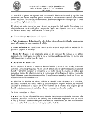 UNIVERSIDAD AUTONOMA GABRIEL RENE MORENO
                          FACULTAD DE CIENCIAS EXACTAS Y TECNOLOGIA
                                         ING. QUIMICA


Al plato se le exige que sea capaz de tratar las cantidades adecuadas de líquido y vapor sin una
inundación o un arrastre excesivos, que sea estable en su funcionamiento y resulte relativamente
simple en cuanto a instalación y mantenimiento. También es importante conseguir que la caída
de presión en el plato sea mínima.

El número de platos necesarios para efectuar una separación dada vendrá determinado por
distintos factores, que se analizarán a continuación. Por lo general cuanto mayor sea el número
de platos de la torre, mayor será la separación conseguida.


Se pueden encontrar diferentes tipos de platos:

- Platos de campanas de barboteo: ha sido el plato más ampliamente utilizado, las campanas
están colocadas sobre unos conductos de subida.

- Platos perforados: su construcción es mucho más sencilla, requiriendo la perforación de
pequeños agujeros en la bandeja.

- Platos de válvulas: es un intermedio entre los de campanas de barboteo y los platos
perforados. La construcción es similar a los de campanas, cada agujero tiene por encima una
válvula que se eleva ante el paso del vapor.

COLUMNAS DE RELLENO

En las columnas de relleno la operación de transferencia de masa se lleva a cabo de manera
continua. La función principal del relleno consiste en aumentar la superficie de contacto entre el
líquido y el vapor, aumentar la turbulencia y por tanto mejorar la eficacia. A medida que
aumenta el tamaño del relleno disminuye la eficiencia de la transferencia de materia y aumenta
la pérdida de carga, por tanto para determinar el tamaño óptimo de relleno habrá que llegar a un
compromiso entre estos dos factores.

La selección del material de relleno se basa en criterios como resistencia a la corrosión,
resistencia mecánica, resistencia térmica y características de mojado. Además, es necesario
disponer un distribuidor de líquido en la parte superior de la columna para asegurar que el
líquido moje de manera uniforme todo el relleno y no se desplace hacia las paredes.

Se tienen varios tipos de relleno:

- Al azar: este tipo de relleno es bastante económico y suelen ser de materiales resistentes a la
corrosión (metálicos, cerámicos o de plástico). Los rellenos más empleados eran los anillos
Rashig y las sillas o monturas Berl, pero ahora han sido reemplazados por otros más eficientes
como los anillos Pall, las monturas Intalox y los anillos Bialecki.




                                                                  3
 