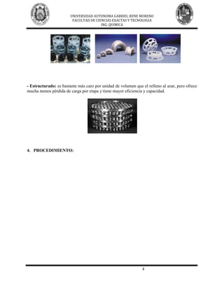 UNIVERSIDAD AUTONOMA GABRIEL RENE MORENO
                         FACULTAD DE CIENCIAS EXACTAS Y TECNOLOGIA
                                        ING. QUIMICA




- Estructurado: es bastante más caro por unidad de volumen que el relleno al azar, pero ofrece
mucha menos pérdida de carga por etapa y tiene mayor eficiencia y capacidad.




4. PROCEDIMIENTO:




                                                               4
 