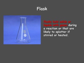 Flask
flasks hold solids or
liquids with gases during
a reaction or that are
likely to splatter if
stirred or heated.
 