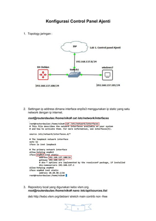 Konfigurasi Control Panel Ajenti
1. Topology jaringan :
2. Settingan ip address dimana interface enp0s3 menggunakan ip static yang satu
network dengan ip internet.
root@routerdaulae:/home/niko# cat /etc/network/interfaces
3. Repository local yang digunakan kebo vlsm.org.
root@routerdaulae:/home/niko# nano /etc/apt/sources.list
deb http://kebo.vlsm.org/debian/ stretch main contrib non -free
1
 