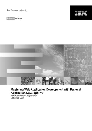 IBM Rational University




    Mastering Web Application Development with Rational
    Application Developer v7
    RD794/DEV452v1 August/2007
    Lab Setup Guide
 