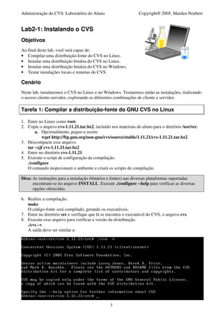 Administração do CVS: Laboratório do Aluno                       Copyright® 2005, Marden Neubert


Lab2-1: Instalando o CVS
Objetivos
Ao final deste lab, você será capaz de:
• Compilar uma distribuição-fonte do CVS no Linux.
• Instalar uma distribuição binária do CVS no Linux.
• Instalar uma distribuição binária do CVS no Windows.
• Testar instalações locais e remotas do CVS.

Cenário
Neste lab, instalaremos o CVS no Linux e no Windows. Testaremos então as instalações, realizando
o acesso cliente-servidor, explorando as diferentes combinações de cliente e servidor.

Tarefa 1: Compilar a distribuição-fonte do GNU CVS no Linux

1. Entre no Linux como root.
2. Copie o arquivo cvs-1.11.21.tar.bz2, incluído nos materiais do aluno para o diretório /usr/src.
       a. Opcionalmente, pegue-o assim:
           wget http://ftp.gnu.org/non-gnu/cvs/source/stable/1.11.21/cvs-1.11.21.tar.bz2
3. Descompacte esse arquivo.
   tar –xjf cvs-1.11.21.tar.bz2
4. Entre no diretório cvs-1.11.21.
5. Execute o script de configuração da compilação.
   ./configure
   O comando inspecionará o ambiente e criará os scripts de compilação.

Dica: As instruções para a instalação (binários e fontes) nas diversas plataformas suportadas
      encontram-se no arquivo INSTALL. Execute ./configure --help para verificar as diversas
      opções oferecidas.

6. Realize a compilação.
   make
   O código-fonte será compilado, gerando os executáveis.
7. Entre no diretório src e verifique que lá se encontra o executável do CVS, o arquivo cvs.
8. Execute esse arquivo para verificar a versão da distribuição.
   ./cvs –v
   A saída deve ser similar a:




                                                 1
 