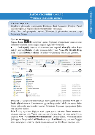 Лабораторийнажил2
11
ЛАБОРАТОРИЙН АЖИЛ 2
Windows үйлдлийн систем
Ажлын зорилго:
Windows үйлдлийн системийн Explorer, Task Manager, Control Panel
болон оффисын хэрэглээний программтай танилцах.
Жич: Энэ лабораторийн ажлыг Windows 8 үйлдлийн систем дээр
бэлтгэсэн болно.
Дасгал ажил:
Гараас Logo +E хослолыг дарж, Explorer программыг ажиллуулж
багшаас тайлбар авсны дараа дараах зүйлийг туршина.
•	 Desktop (1) хавтсыг нээж командын мөрний View (2) табын Lay-
out (3) хэсгээс Details (4)-ийг сонгож файлуудыг Name (5), Size (6), Item
type (7) болон Date Modified (8) зэрэг үзүүлэлтээр эрэмбэлж үзээрэй.
Desktop (1) дээр хулганы баруун товч дарж үүсэх цэснээс New (2) ->
folder (3)-ийг сонго. Шинэ хавтас үүсэх ба түүнийг Lab 2 гэж нэрлэ. Win-
dows үлйдлийн системийн хавтас болгоныг Explorer програмын файл
гэж ойлгож болно.
Lab 2 дээр хулганы баруун товч дарж үүсэх цэснээс Open командыг
сонгож хавтсыг нээ. Үүсэх цонх дотор хулганы баруун товч дарж үүсэх
цэснээс New -> Microsoft Word Document (4)-ийг сонго, Word-ийн шинэ
файл үүсэх ба түүнийг LabWord гэж нэрлэ. LabWord дээр хулганы баруун
товч дарж үүсэх цэснээс Open командыг сонгож Word программыг нээ.
 
