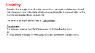 Biosafety
Biosafety is the application of safety precautions that reduce a Laboratory based
risk of exposure to a potentially infectious material and limit contamination of the
working and surrounding environment.
The primary principle of biosafety is “Containment”.
Containment
The action of keeping harmful things under control and within limits
Or
A series of safe methods for managing infectious bacteria in the laboratory.
 