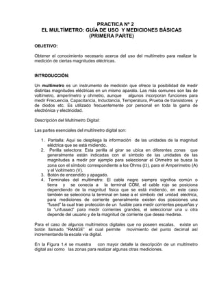 PRACTICA Nº 2
EL MULTÍMETRO: GUÍA DE USO Y MEDICIONES BÁSICAS
(PRIMERA PARTE)
OBJETIVO:
Obtener el conocimiento necesario acerca del uso del multímetro para realizar la
medición de ciertas magnitudes eléctricas.
INTRODUCCIÓN:
Un multímetro es un instrumento de medición que ofrece la posibilidad de medir
distintas magnitudes eléctricas en un mismo aparato. Las más comunes son las de
voltímetro, amperímetro y ohmetro, aunque algunos incorporan funciones para
medir Frecuencia, Capacitancia, Inductancia, Temperatura, Prueba de transistores y
de diodos etc. Es utilizado frecuentemente por personal en toda la gama de
electrónica y electricidad.
Descripción del Multímetro Digital:
Las partes esenciales del multímetro digital son:
1. Pantalla: Aquí se despliega la información de las unidades de la magnitud
eléctrica que se está midiendo.
2. Perilla selectora: Esta perilla al girar se ubica en diferentes zonas que
generalmente están indicadas con el símbolo de las unidades de las
magnitudes a medir por ejemplo para seleccionar el Ohmetro se busca la
zona con el símbolo correspondiente a los Ohms (), para el Amperímetro (A)
y el Voltímetro (V).
3. Botón de encendido y apagado.
4. Terminales del multímetro: El cable negro siempre significa común o
tierra y se conecta a la terminal COM, el cable rojo se posiciona
dependiendo de la magnitud física que se está midiendo, en este caso
también se selecciona la terminal en base a el símbolo del unidad eléctrica,
para mediciones de corriente generalmente existen dos posiciones una
“fused” la cual trae protección de un fusible para medir corrientes pequeñas y
la “unfussed” para medir corrientes grandes, el seleccionar una u otra
depende del usuario y de la magnitud de corriente que desea medirse.
Para el caso de algunos multímetros digitales que no poseen escalas, existe un
botón llamado “RANGE” el cual permite movimiento del punto decimal así
incrementando la escala vía digital.
En la Figura 1.4 se muestra con mayor detalle la descripción de un multímetro
digital así como las zonas para realizar algunas otras mediciones.
 