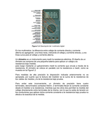 Figura 1.4: Descripción del multímetro digital
En los multímetros la diferencia entre voltaje de corriente directa y corriente
alterna es agregando una línea recta, indicando el voltaje y corriente directa, y una
línea curva para el voltaje y corriente alterna.
Un óhmetro es un instrumento para medir la resistencia eléctrica. El diseño de un
óhmetro se compone de una pequeña batería para aplicar un voltaje a la
resistencia bajo medida,
para luego mediante un galvanómetro medir la corriente que circula a través de la
resistencia. El ohmetro se coloca en paralelo con la resistencia a medir, como se
muestra en la Figura1.2
Para medidas de alta precisión la disposición indicada anteriormente no es
apropiada, por cuanto que la lectura del medidor es la suma de la resistencia de
los cables de medida y la de la resistencia bajo prueba.
Para evitar este inconveniente, un óhmetro de precisión tiene cuatro
terminales, denominados contactos Kelvín. 2 terminales llevan la corriente constante
desde el medidor a la resistencia, mientras que los otros dos permiten la medida del
voltaje directamente entre terminales de la misma, con lo que la caída de tensión en
los conductores que aplican dicha corriente constante a la resistencia bajo prueba no
afecta a la exactitud de la medida.
 