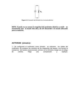 Figura 1.2: Conexión del Ohmetro en un circuito eléctrico.
NOTA: Cuando no se conoce la magnitud del parámetro eléctrico a medir se
recomienda usar la escala más alta y de ahí descender a la escala adecuada
para la medición.
ACTIVIDAD (ohmetro):
1.- Se configurará el multímetro como ohmetro se colocaran los cables del
multímetro. Se anotaran los nombres de los integrantes del equipo y se tomara la
resistencia del resistor proporcionado, primero con el óhmetro y luego con el código
de colores. Haga una comparación y explique.
 