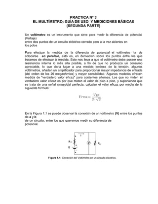 PRACTICA Nº 3
EL MULTÍMETRO: GUÍA DE USO Y MEDICIONES BÁSICAS
(SEGUNDA PARTE)
Un voltímetro es un instrumento que sirve para medir la diferencia de potencial
(Voltaje)
entre dos puntos de un circuito eléctrico cerrado pero a la vez abiertos en
los polos
Para efectuar la medida de la diferencia de potencial el voltímetro ha de
colocarse en paralelo, esto es, en derivación sobre los puntos entre los que
tratamos de efectuar la medida. Esto nos lleva a que el voltímetro debe poseer una
resistencia interna lo más alta posible, a fin de que no produzca un consumo
apreciable, lo que daría lugar a una medida errónea de la tensión, algunos
voltímetros, añaden un amplificador para proporcionar mayor impedancia de entrada
(del orden de los 20 megaohmios) y mayor sensibilidad. Algunos modelos ofrecen
medida de "verdadero valor eficaz" para corrientes alternas. Los que no miden el
verdadero valor eficaz es por que miden el valor de pico a pico, y suponiendo que
se trata de una señal sinusoidal perfecta, calculan el valor eficaz por medio de la
siguiente fórmula:
En la Figura 1.1 se puede observar la conexión de un voltímetro (V) entre los puntos
de a y b
de un circuito, entre los que queremos medir su diferencia de
potencial.
Figura 1.1: Conexión del Voltímetro en un circuito eléctrico.
 