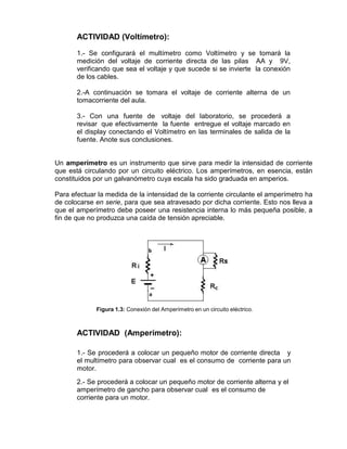 ACTIVIDAD (Voltímetro):
1.- Se configurará el multímetro como Voltímetro y se tomará la
medición del voltaje de corriente directa de las pilas AA y 9V,
verificando que sea el voltaje y que sucede si se invierte la conexión
de los cables.
2.-A continuación se tomara el voltaje de corriente alterna de un
tomacorriente del aula.
3.- Con una fuente de voltaje del laboratorio, se procederá a
revisar que efectivamente la fuente entregue el voltaje marcado en
el display conectando el Voltímetro en las terminales de salida de la
fuente. Anote sus conclusiones.
Un amperímetro es un instrumento que sirve para medir la intensidad de corriente
que está circulando por un circuito eléctrico. Los amperímetros, en esencia, están
constituidos por un galvanómetro cuya escala ha sido graduada en amperios.
Para efectuar la medida de la intensidad de la corriente circulante el amperímetro ha
de colocarse en serie, para que sea atravesado por dicha corriente. Esto nos lleva a
que el amperímetro debe poseer una resistencia interna lo más pequeña posible, a
fin de que no produzca una caída de tensión apreciable.
Figura 1.3: Conexión del Amperímetro en un circuito eléctrico.
ACTIVIDAD (Amperímetro):
1.- Se procederá a colocar un pequeño motor de corriente directa y
el multímetro para observar cual es el consumo de corriente para un
motor.
2.- Se procederá a colocar un pequeño motor de corriente alterna y el
amperímetro de gancho para observar cual es el consumo de
corriente para un motor.
 