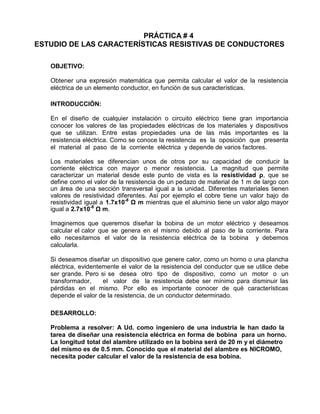 PRÁCTICA # 4
ESTUDIO DE LAS CARACTERÍSTICAS RESISTIVAS DE CONDUCTORES
OBJETIVO:
Obtener una expresión matemática que permita calcular el valor de la resistencia
eléctrica de un elemento conductor, en función de sus características.
INTRODUCCIÓN:
En el diseño de cualquier instalación o circuito eléctrico tiene gran importancia
conocer los valores de las propiedades eléctricas de los materiales y dispositivos
que se utilizan. Entre estas propiedades una de las más importantes es la
resistencia eléctrica. Como se conoce la resistencia es la oposición que presenta
el material al paso de la corriente eléctrica y depende de varios factores.
Los materiales se diferencian unos de otros por su capacidad de conducir la
corriente eléctrica con mayor o menor resistencia. La magnitud que permite
caracterizar un material desde este punto de vista es la resistividad ρ, que se
define como el valor de la resistencia de un pedazo de material de 1 m de largo con
un área de una sección transversal igual a la unidad. Diferentes materiales tienen
valores de resistividad diferentes. Así por ejemplo el cobre tiene un valor bajo de
resistividad igual a 1.7x10-8
Ω m mientras que el aluminio tiene un valor algo mayor
igual a 2.7x10-8
Ω m.
Imaginemos que queremos diseñar la bobina de un motor eléctrico y deseamos
calcular el calor que se genera en el mismo debido al paso de la corriente. Para
ello necesitamos el valor de la resistencia eléctrica de la bobina y debemos
calcularla.
Si deseamos diseñar un dispositivo que genere calor, como un horno o una plancha
eléctrica, evidentemente el valor de la resistencia del conductor que se utilice debe
ser grande. Pero si se desea otro tipo de dispositivo, como un motor o un
transformador, el valor de la resistencia debe ser mínimo para disminuir las
pérdidas en el mismo. Por ello es importante conocer de qué características
depende el valor de la resistencia, de un conductor determinado.
DESARROLLO:
Problema a resolver: A Ud. como ingeniero de una industria le han dado la
tarea de diseñar una resistencia eléctrica en forma de bobina para un horno.
La longitud total del alambre utilizado en la bobina será de 20 m y el diámetro
del mismo es de 0.5 mm. Conocido que el material del alambre es NICROMO,
necesita poder calcular el valor de la resistencia de esa bobina.
 