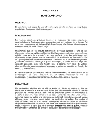 PRACTICA # 5
EL OSCILOSCOPIO
OBJETIVO:
El estudiante será capaz de usar el osciloscopio para la medición de magnitudes
asociadas a fenómenos electromagnéticos.
INTRODUCCIÓN:
En muchas ocasiones prácticas tenemos la necesidad de medir magnitudes
características de fenómenos electromagnéticos que son variables en el tiempo. Tal
es el caso, por ejemplo, de la intensidad de corriente o el voltaje de alimentación de
los equipos eléctricos de nuestro hogar.
Imaginemos que en un circuito determinado el voltaje aplicado a uno de sus
elementos varíe muy rápido en el tiempo. Si utilizamos un multímetro para medir ese
voltaje probablemente la medición no sea confiable, pues las variaciones muy
rápidas del voltaje pueden afectar la exactitud del multímetro en la medición. Por
otra parte puede que necesitemos conocer cómo varía en el tiempo el voltaje dado:
¿aumenta siempre o disminuye al pasar el tiempo?, o puede ser que tenga una
variación periódica, como una función seno o coseno, muy típica de voltajes
alternos. En este caso necesitamos visualizar el voltaje en cuestión en función del
tiempo, o sea graficarlo.
El instrumento más utilizado para realizar mediciones como las mencionadas es el
osciloscopio. En esta actividad de laboratorio trabajaremos con el
osciloscopio y asimilaremos las técnicas fundamentales para su manejo.
DESARROLLO:
Un osciloscopio consiste en un tubo al vacío por donde se mueve un haz de
electrones acelerados a alta velocidad hasta que chocan con la pantalla y con ello
provocan un destello de luz. Este haz de electrones puede ser desplazado a
derecha o izquierda, hacia arriba o hacia abajo, utilizando para ellos unas láminas
entre las cuales se aplica una diferencia de potencial (recordemos que el campo
eléctrico actúa con una fuerza sobre las partículas cargadas). En mucho el
osciloscopio es parecido a un televisor solo que en el osciloscopio no se forma una
imagen sino solamente un punto o una línea que representa la señal que se desea
medir. Se puede, al igual que en el televisor, enfocar esta línea o punto, o variar
su iluminación utilizando los controles adecuados del panel del osciloscopio.
 