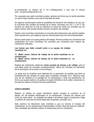 le corresponde un tiempo de 5 ms (milisegundos) o sea que el tiempo
será de aproximadamente 4 ms.
Por supuesto que estos controles pueden variarse de forma que la señal estudiada
se vea lo mejor posible y que sea lo más fácil de medir.
En algunos osciloscopios existe la posibilidad de observar dos señales a la vez, por
lo cual tiene dos canales de entrada de la señal, marcados con CH 1 y CH 2. De
acuerdo al canal por el cual se introduce la señal así serán los controles que se
deben utilizar. Esto puede resultar útil para comparar dos señales.
Existen otros controles importantes en el panel del osciloscopio que permite realizar
otras operaciones, pero digamos que los mencionados aquí son los fundamentales.
Ahora puede pasar a la parte práctica del trabajo. Primero analice las conexiones del
osciloscopio así como identifique los controles que necesitará para realizar las
mediciones indicadas.
Las tareas que debe cumplir junto a su equipo de trabajo
consisten en:
1) Medir varios valores de voltaje de la señal mostrada en su
osciloscopio.
2) Medir varios valores de tiempo de la señal mostrada en su
osciloscopio.
Realice las mediciones utilizando varias escalas de tiempo y de voltaje, para lo
cual debe variar los controles correspondientes. Utilice los controles de intensidad
de la iluminación de la señal y el de enfoque.
La señal que se mostrará será obtenida de un generador de señales que tiene la
posibilidad de dar señales de varios tipos (cuadrada, senoidal, etc.). Observe cada
una de las señales en la pantalla de su osciloscopio y mida sus parámetros, de
forma que pueda realizar una gráfica en papel milimétrico de la señal, colocando en
los ejes los valores correctos de estos parámetros.
CONCLUSIONES:
Realice un gráfico en papel milimétrico donde muestre la variación en el
tiempo de las señales observadas en el osciloscopio. Coloque los valores que
midió de cada señal en unidades de voltaje o de tiempo según corresponda. Haga
un gráfico de cada tipo de señal observada (cuadrada, senoidal, etc.).
Este ejercicio de laboratorio está orientado a que se domine el manejo del
osciloscopio en sus operaciones fundamentales. Existen otras técnicas de medición,
más complejas que también utilizan el osciloscopio para su realización.
 