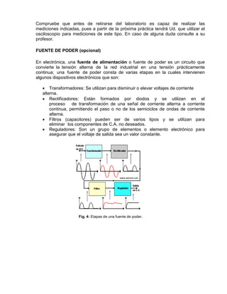 Compruebe que antes de retirarse del laboratorio es capaz de realizar las
mediciones indicadas, pues a partir de la próxima práctica tendrá Ud. que utilizar el
osciloscopio para mediciones de este tipo. En caso de alguna duda consulte a su
profesor.
FUENTE DE PODER (opcional)
En electrónica, una fuente de alimentación o fuente de poder es un circuito que
convierte la tensión alterna de la red industrial en una tensión prácticamente
continua; una fuente de poder consta de varias etapas en la cuales intervienen
algunos dispositivos electrónicos que son:
 Transformadores: Se utilizan para disminuir o elevar voltajes de corriente
alterna.
 Rectificadores: Están formados por diodos y se utilizan en el
proceso de transformación de una señal de corriente alterna a corriente
continua, permitiendo el paso o no de los semiciclos de ondas de corriente
alterna.
 Filtros (capacitores) pueden ser de varios tipos y se utilizan para
eliminar los componentes de C.A. no deseados.
 Reguladores: Son un grupo de elementos o elemento electrónico para
asegurar que el voltaje de salida sea un valor constante.
Fig. 4: Etapas de una fuente de poder.
 