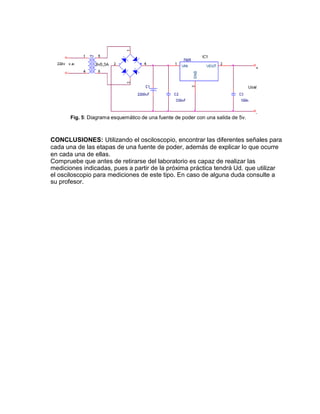 Fig. 5: Diagrama esquemático de una fuente de poder con una salida de 5v.
CONCLUSIONES: Utilizando el osciloscopio, encontrar las diferentes señales para
cada una de las etapas de una fuente de poder, además de explicar lo que ocurre
en cada una de ellas.
Compruebe que antes de retirarse del laboratorio es capaz de realizar las
mediciones indicadas, pues a partir de la próxima práctica tendrá Ud. que utilizar
el osciloscopio para mediciones de este tipo. En caso de alguna duda consulte a
su profesor.
 